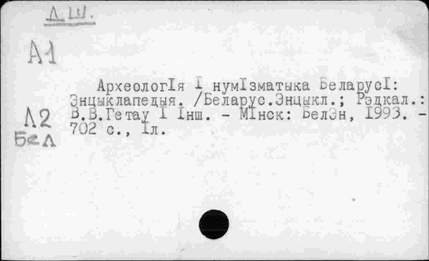 ﻿ДЛ'Г
М
Археологія і- нумізматика Бела Энцыклапедыя. /Беларус.Внцикл.;
h О Б.В.Ге тау 1 Інш. - МІнск: ЬелВн,
Б*1 702 =•■ к
1993.